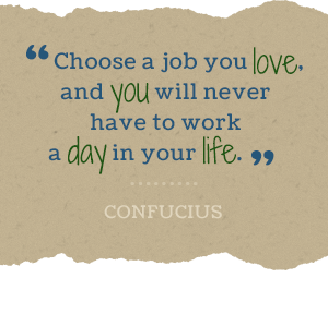 Choose a job you love, and you will never have to work a day in your life. -Confucius
