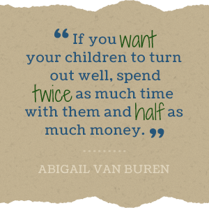 If you want your children to turn out well, spend twice as much time with them and half as much money. -Abigail Van Buren