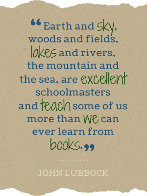 Earth and sky, woods and fields, lakes and rivers, the mountain and the sea, are excellent schoolmasters and teach some of us more than we can ever learn from books.-John Lubbock